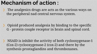 Mechanism of action :
❯ The analgesics drugs are acts as the various ways on
the peripheral nad central nervous system.
❯ Opioid produced analgesia by binding to the specific
G - protein couple receptor in brain and spinal cord.
❯ NSAID is inhibit the activity of both cyclooxygenase-1
(Cox-2) cyclooxygenase-2 (cox-2) and there by the
synthesis prostaglandins and thromboxanes.
 