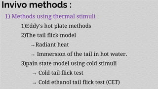 Invivo methods :
1) Methods using thermal stimuli
1)Eddy's hot plate methods
2)The tail flick model
→Radiant heat
→ Immersion of the tail in hot water.
3)pain state model using cold stimuli
→ Cold tail flick test
→ Cold ethanol tail flick test (CET)
 