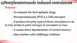 Purpose :
→To evaluate the Anti-epileptic drugs.
→Pentylenetetrazole (PTZ) is a CNS stimulant.
→It produce the jerky type of clonic convulsions in rat
& mice similar to petit mal type of convulsion in man.
→It causes direct depolarization of central neurons.
→Also interfere with GABAergic inhibition.
a)Pentylenetetrazole induced convulsions
 