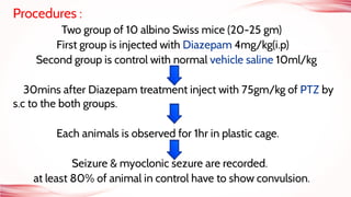 Procedures :
Two group of 10 albino Swiss mice (20-25 gm)
First group is injected with Diazepam 4mg/kg(i.p)
Second group is control with normal vehicle saline 10ml/kg
30mins after Diazepam treatment inject with 75gm/kg of PTZ by
s.c to the both groups.
Each animals is observed for 1hr in plastic cage.
Seizure & myoclonic sezure are recorded.
at least 80% of animal in control have to show convulsion.
 