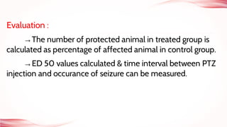 Evaluation :
→The number of protected animal in treated group is
calculated as percentage of affected animal in control group.
→ED 50 values calculated & time interval between PTZ
injection and occurance of seizure can be measured.
 