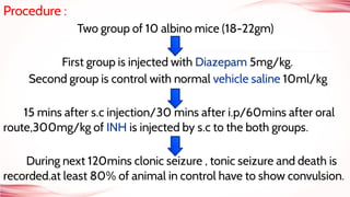 Procedure :
Two group of 10 albino mice (18-22gm)
First group is injected with Diazepam 5mg/kg.
Second group is control with normal vehicle saline 10ml/kg
15 mins after s.c injection/30 mins after i.p/60mins after oral
route,300mg/kg of INH is injected by s.c to the both groups.
During next 120mins clonic seizure , tonic seizure and death is
recorded.at least 80% of animal in control have to show convulsion.
 