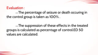 Evaluation :
→The percentage of seizure or death occuring in
the control group is taken as 100% .
→The suppression of these effects in the treated
groups is calculated as percentage of control.ED 50
values are calculated.
 