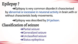 ➜Epilepsy is very common disorder.It characterised
by abnormal or excessive in neuronal activity in brain,with or
without characteristic body movements.
➜Epilepsy was described by JH jackson.
Epilepsy ?
Classiﬁcation of seizure
➜Partial seizure
➜Generalized seizure
➜Unclassified seizure
➜Status epilepticus
 
