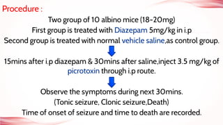 Procedure :
Two group of 10 albino mice (18-20mg)
First group is treated with Diazepam 5mg/kg in i.p
Second group is treated with normal vehicle saline,as control group.
15mins after i.p diazepam & 30mins after saline,inject 3.5 mg/kg of
picrotoxin through i.p route.
Observe the symptoms during next 30mins.
(Tonic seizure, Clonic seizure,Death)
Time of onset of seizure and time to death are recorded.
 