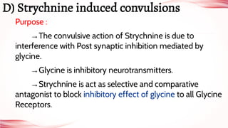 Purpose :
→The convulsive action of Strychnine is due to
interference with Post synaptic inhibition mediated by
glycine.
→Glycine is inhibitory neurotransmitters.
→Strychnine is act as selective and comparative
antagonist to block inhibitory effect of glycine to all Glycine
Receptors.
D) Strychnine induced convulsions
 