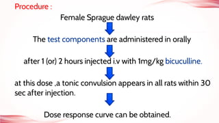 Procedure :
Female Sprague dawley rats
The test components are administered in orally
after 1 (or) 2 hours injected i.v with 1mg/kg bicuculline.
at this dose ,a tonic convulsion appears in all rats within 30
sec after injection.
Dose response curve can be obtained.
 