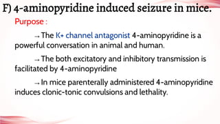 Purpose :
→The K+ channel antagonist 4-aminopyridine is a
powerful conversation in animal and human.
→The both excitatory and inhibitory transmission is
facilitated by 4-aminopyridine
→In mice parenterally administered 4-aminopyridine
induces clonic-tonic convulsions and lethality.
F) 4-aminopyridine induced seizure in mice.
 