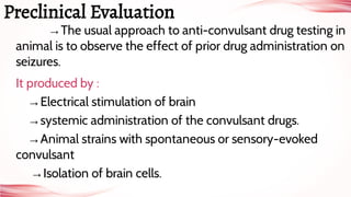 →The usual approach to anti-convulsant drug testing in
animal is to observe the effect of prior drug administration on
seizures.
It produced by :
→Electrical stimulation of brain
→systemic administration of the convulsant drugs.
→Animal strains with spontaneous or sensory-evoked
convulsant
→Isolation of brain cells.
Preclinical Evaluation
 