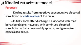 Purpose :
→Kinding results from repetitive subconvulsive electrical
stimulation of certain areas of the brain.
→Initially ,local after discharge is associated with mild
behavioural signs; however, with continued electrical
stimulation activity presumably spreads, and generalized
convulsions occurs.
3) Kindled rat seizure model
 