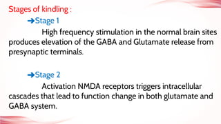 Stages of kindling :
➜Stage 1
High frequency stimulation in the normal brain sites
produces elevation of the GABA and Glutamate release from
presynaptic terminals.
➜Stage 2
Activation NMDA receptors triggers intracellular
cascades that lead to function change in both glutamate and
GABA system.
 