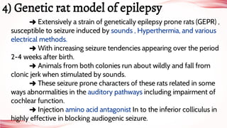 ➜ Extensively a strain of genetically epilepsy prone rats (GEPR) ,
susceptible to seizure induced by sounds , Hyperthermia, and various
electrical methods.
➜ With increasing seizure tendencies appearing over the period
2-4 weeks after birth.
➜ Animals from both colonies run about wildly and fall from
clonic jerk when stimulated by sounds.
➜ These seizure prone characters of these rats related in some
ways abnormalities in the auditory pathways including impairment of
cochlear function.
➜ Injection amino acid antagonist In to the inferior colliculus in
highly effective in blocking audiogenic seizure.
4) Genetic rat model of epilepsy
 