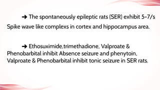 ➜ The spontaneously epileptic rats (SER) exhibit 5-7/s
Spike wave like complexs in cortex and hippocampus area.
➜ Ethosuximide,trimethadione, Valproate &
Phenobarbital inhibit Absence seizure and phenytoin,
Valproate & Phenobarbital inhibit tonic seizure in SER rats.
 