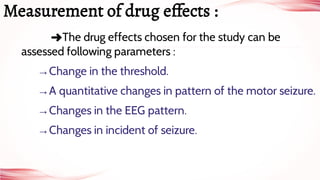 ➜The drug effects chosen for the study can be
assessed following parameters :
→Change in the threshold.
→A quantitative changes in pattern of the motor seizure.
→Changes in the EEG pattern.
→Changes in incident of seizure.
Measurement of drug e fects :
 