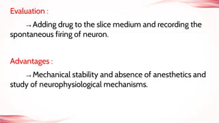 Evaluation :
→Adding drug to the slice medium and recording the
spontaneous firing of neuron.
Advantages :
→Mechanical stability and absence of anesthetics and
study of neurophysiological mechanisms.
 