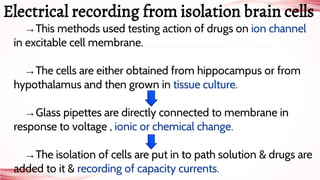 →This methods used testing action of drugs on ion channel
in excitable cell membrane.
→The cells are either obtained from hippocampus or from
hypothalamus and then grown in tissue culture.
→Glass pipettes are directly connected to membrane in
response to voltage , ionic or chemical change.
→The isolation of cells are put in to path solution & drugs are
added to it & recording of capacity currents.
Electrical recording from isolation brain cells
 