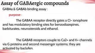 GABAa & GABAb binding assay :
purpose :
The GABAA receptor directly gates a Cl– ionophore
and has modulatory binding sites for benzodiazepines,
barbiturates, neurosteroids and ethanol.
The GABAB receptors couple to Ca2+ and K+ channels
via G proteins and second messenger systems; they are
activated by baclofen.
Assay of GABAergic compounds
 