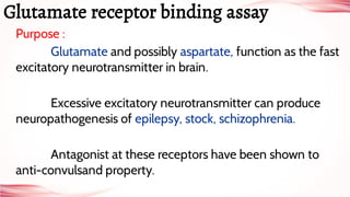 Purpose :
Glutamate and possibly aspartate, function as the fast
excitatory neurotransmitter in brain.
Excessive excitatory neurotransmitter can produce
neuropathogenesis of epilepsy, stock, schizophrenia.
Antagonist at these receptors have been shown to
anti-convulsand property.
Glutamate receptor binding assay
 
