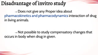 →Does not give any Proper idea about
pharmacokinetics and pharmacodynamics interaction of drug
in living animals.
→Not possible to study compensatory changes that
occurs in body when drug in given.
Disadvantage of invitro study
 