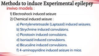 invivo models :
1) Electroshock induced seizure
2) Chemical induced seizure :
a) Pentylenetetrazole (Laptazol) induced seizures.
b) Strychnine induced convulsions.
c) Picrotoxin induced convulsions.
d) Isoniazid induced convulsions.
e) Bicuculine induced convulsions.
f) 4-aminopyridine induced seizure in mice.
Methods to induce Experimental epilepsy
 