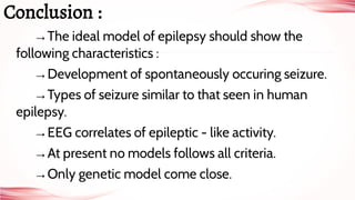 →The ideal model of epilepsy should show the
following characteristics :
→Development of spontaneously occuring seizure.
→Types of seizure similar to that seen in human
epilepsy.
→EEG correlates of epileptic - like activity.
→At present no models follows all criteria.
→Only genetic model come close.
Conclusion :
 