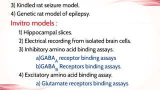 3) Kindled rat seizure model.
4) Genetic rat model of epilepsy.
Invitro models :
1) Hippocampal slices.
2) Electrical recording from isolated brain cells.
3) Inhibitory amino acid binding assays.
a)GABAA
receptor binding assays
b)GABAB
Receptors binding assays.
4) Excitatory amino acid binding assay.
a) Glutamate receptors binding assays
 