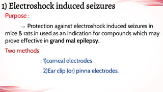 Purpose :
→ Protection against electroshock induced seizures in
mice & rats in used as an indication for compounds which may
prove effective in grand mal epilepsy.
Two methods
: 1)corneal electrodes
: 2)Ear clip (or) pinna electrodes.
1) Electroshock induced seizures
 
