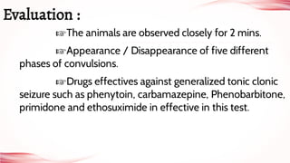 ☞The animals are observed closely for 2 mins.
☞Appearance / Disappearance of five different
phases of convulsions.
☞Drugs effectives against generalized tonic clonic
seizure such as phenytoin, carbamazepine, Phenobarbitone,
primidone and ethosuximide in effective in this test.
Evaluation :
 