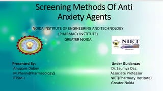 Screening Methods Of Anti
Anxiety Agents
Presented By: Under Guidance:
Anupam Dubey Dr. Saumya Das
M.Pharm(Pharmacology) Associate Professor
PTSM-I NIET(Pharmacy Institute)
Greater Noida
NOIDA INSTITUTE OF ENGINEERING AND TECHNOLOGY
(PHARMACY INSTITUTE)
GREATER NOIDA
 