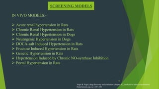 10
SCREENING MODELS
IN VIVO MODELS:-
 Acute renal hypertension in Rats
 Chronic Renal Hypertension in Rats
 Chronic Renal Hypertension in Dogs
 Neurogenic Hypertension in Dogs
 DOCA-salt Induced Hypertension in Rats
 Fructose Induced Hypertension in Rats
 Genetic Hypertension in Rats
 Hypertension Induced by Chronic NO-synthase Inhibition
 Portal Hypertension in Rats
Vogel & Vogel, drug discovery and evaluation ,chapter A2, methods to induce experimental
Hypertension, pg. no -239 -250
 