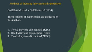 12
Methods of inducing renovascular hypertension
Goldblatt Method :- Goldblatt et.al (1934)
Three variants of hypertension are produced by
this method.
1. Two kidney one clip method(2K1C)
2. One kidney one clip method(1K1C)
3. Two kidney two clip method(2K2C)
 