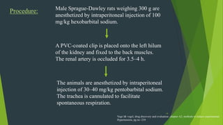 14
Procedure: Male Sprague-Dawley rats weighing 300 g are
anesthetized by intraperitoneal injection of 100
mg/kg hexobarbital sodium.
A PVC-coated clip is placed onto the left hilum
of the kidney and fixed to the back muscles.
The renal artery is occluded for 3.5–4 h.
The animals are anesthetized by intraperitoneal
injection of 30–40 mg/kg pentobarbital sodium.
The trachea is cannulated to facilitate
spontaneous respiration.
Voge l& vogel, drug discovery and evaluation ,chapter A2, methods to induce experimental
Hypertension, pg no -239
 
