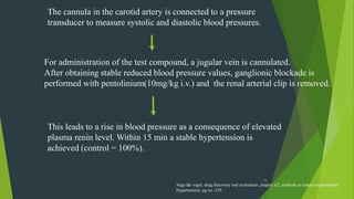 15
The cannula in the carotid artery is connected to a pressure
transducer to measure systolic and diastolic blood pressures.
For administration of the test compound, a jugular vein is cannulated.
After obtaining stable reduced blood pressure values, ganglionic blockade is
performed with pentolinium(10mg/kg i.v.) and the renal arterial clip is removed.
This leads to a rise in blood pressure as a consequence of elevated
plasma renin level. Within 15 min a stable hypertension is
achieved (control = 100%).
Voge l& vogel, drug discovery and evaluation ,chapter A2, methods to induce experimental
Hypertension, pg no -239
 