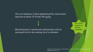 16
The test substance is then administered by intravenous
injection at doses of 10 and 100 µg/kg.
Blood pressure is monitored continuously until an
increased level to the starting level is obtained.
Ten–twelve
animals are
used per
compound.
Vogel & vogel, drug discovery and evaluation ,chapter A2, methods to induce experimental
Hypertension, pg no -239
 