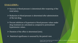 17
 Increase in blood pressure is determined after reopening of the
renal artery.
 Reduction in blood pressure is determined after administration
of the test drug.
 Percent inhibition of hypertensive blood pressure values under
drug treatment are calculated as compared to pretreatment
hypertension values.
 Duration of the effect is determined [min].
 Statistical significance is assessed by the paired t-test.
EVALUATION :
Vogel & Vogel, drug discovery and evaluation ,chapter A2, methods to induce experimental
Hypertension, pg. no -239 -250
 