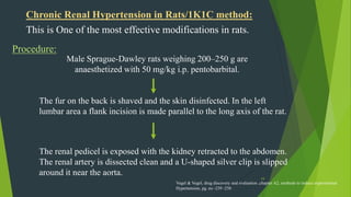 19
Chronic Renal Hypertension in Rats/1K1C method:
This is One of the most effective modifications in rats.
Procedure:
Male Sprague-Dawley rats weighing 200–250 g are
anaesthetized with 50 mg/kg i.p. pentobarbital.
The fur on the back is shaved and the skin disinfected. In the left
lumbar area a flank incision is made parallel to the long axis of the rat.
The renal pedicel is exposed with the kidney retracted to the abdomen.
The renal artery is dissected clean and a U-shaped silver clip is slipped
around it near the aorta.
Vogel & Vogel, drug discovery and evaluation ,chapter A2, methods to induce experimental
Hypertension, pg. no -239 -250
 