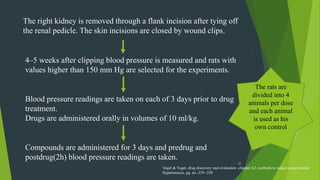 20
The right kidney is removed through a flank incision after tying off
the renal pedicle. The skin incisions are closed by wound clips.
4–5 weeks after clipping blood pressure is measured and rats with
values higher than 150 mm Hg are selected for the experiments.
Blood pressure readings are taken on each of 3 days prior to drug
treatment.
Drugs are administered orally in volumes of 10 ml/kg.
Compounds are administered for 3 days and predrug and
postdrug(2h) blood pressure readings are taken.
The rats are
divided into 4
animals per dose
and each animal
is used as his
own control
Vogel & Vogel, drug discovery and evaluation ,chapter A2, methods to induce experimental
Hypertension, pg. no -239 -250
 