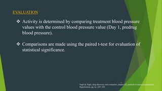 21
 Activity is determined by comparing treatment blood pressure
values with the control blood pressure value (Day 1, predrug
blood pressure).
 Comparisons are made using the paired t-test for evaluation of
statistical significance.
EVALUATION
Vogel & Vogel, drug discovery and evaluation ,chapter A2, methods to induce experimental
Hypertension, pg. no -239 -250
 