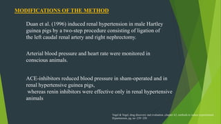 MODIFICATIONS OF THE METHOD
Duan et al. (1996) induced renal hypertension in male Hartley
guinea pigs by a two-step procedure consisting of ligation of
the left caudal renal artery and right nephrectomy.
Arterial blood pressure and heart rate were monitored in
conscious animals.
ACE-inhibitors reduced blood pressure in sham-operated and in
renal hypertensive guinea pigs,
whereas renin inhibitors were effective only in renal hypertensive
animals
Vogel & Vogel, drug discovery and evaluation ,chapter A2, methods to induce experimental
Hypertension, pg. no -239 -250
 