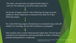 24
The artery, vein and ureter are ligated and the kidney is
removed. The abdomen is closed by sutures and clips
On the day of surgery and for 3 days following, the dogs are given
antibiotics. Body temperature is measured twice daily for 4 days
following surgery.
Six weeks following surgery, blood pressure is measured using a tail-cuff
method. For recording, the tail cuff is attached to a polygraph.
Only animals with a systolic blood pressure higher than 150 mm Hg are
considered to be hypertensive and can participate in studies evaluating
potential antihypertensive compounds.
Vogel & Vogel, drug discovery and evaluation ,chapter A2, methods to induce experimental
Hypertension, pg. no -239 -250
 