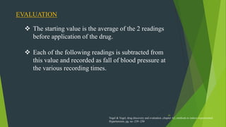 26
EVALUATION
 The starting value is the average of the 2 readings
before application of the drug.
 Each of the following readings is subtracted from
this value and recorded as fall of blood pressure at
the various recording times.
Vogel & Vogel, drug discovery and evaluation ,chapter A2, methods to induce experimental
Hypertension, pg. no -239 -250
 