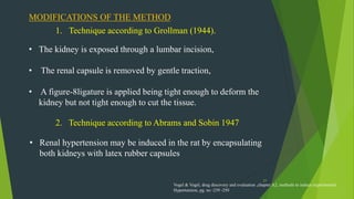 27
MODIFICATIONS OF THE METHOD
1. Technique according to Grollman (1944).
• The kidney is exposed through a lumbar incision,
• The renal capsule is removed by gentle traction,
• A figure-8ligature is applied being tight enough to deform the
kidney but not tight enough to cut the tissue.
2. Technique according to Abrams and Sobin 1947
• Renal hypertension may be induced in the rat by encapsulating
both kidneys with latex rubber capsules
Vogel & Vogel, drug discovery and evaluation ,chapter A2, methods to induce experimental
Hypertension, pg. no -239 -250
 