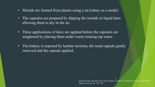 28
• Moulds are formed from plastic using a rat kidney as a model.
• The capsules are prepared by dipping the moulds in liquid latex
allowing them to dry in the air.
• Three applications of latex are applied before the capsules are
toughened by placing them under warm running tap water.
• The kidney is exposed by lumbar incision, the renal capsule gently
removed and the capsule applied.
Vogel & Vogel, drug discovery and evaluation ,chapter A2, methods to induce experimental
Hypertension, pg. no -239 -250
 