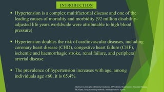 3
INTRODUCTION
 Hypertension is a complex multifactorial disease and one of the
leading causes of mortality and morbidity (92 million disability-
adjusted life years worldwide were attributable to high blood
pressure)
 Hypertension doubles the risk of cardiovascular diseases, including
coronary heart disease (CHD), congestive heart failure (CHF),
ischemic and haemorrhagic stroke, renal failure, and peripheral
arterial disease.
 The prevalence of hypertension increases with age, among
individuals age ≥60, it is 65.4%.
Harrison’s principles of Internal medicine, 20th Edition, Hypertensive Vascular Disease,
SK Gupta, Drug screening methods, Antihypertensive agents.
 