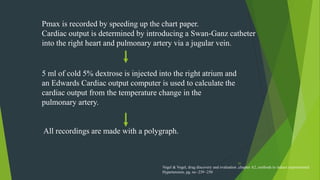 31
Pmax is recorded by speeding up the chart paper.
Cardiac output is determined by introducing a Swan-Ganz catheter
into the right heart and pulmonary artery via a jugular vein.
5 ml of cold 5% dextrose is injected into the right atrium and
an Edwards Cardiac output computer is used to calculate the
cardiac output from the temperature change in the
pulmonary artery.
All recordings are made with a polygraph.
Vogel & Vogel, drug discovery and evaluation ,chapter A2, methods to induce experimental
Hypertension, pg. no -239 -250
 