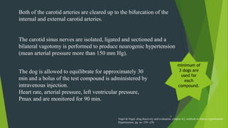 32
Both of the carotid arteries are cleared up to the bifurcation of the
internal and external carotid arteries.
The carotid sinus nerves are isolated, ligated and sectioned and a
bilateral vagotomy is performed to produce neurogenic hypertension
(mean arterial pressure more than 150 mm Hg).
The dog is allowed to equilibrate for approximately 30
min and a bolus of the test compound is administered by
intravenous injection.
Heart rate, arterial pressure, left ventricular pressure,
Pmax and are monitored for 90 min.
minimum of
3 dogs are
used for
each
compound.
Vogel & Vogel, drug discovery and evaluation ,chapter A2, methods to induce experimental
Hypertension, pg. no -239 -250
 