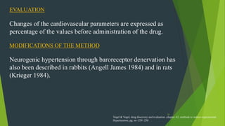 33
EVALUATION
Changes of the cardiovascular parameters are expressed as
percentage of the values before administration of the drug.
MODIFICATIONS OF THE METHOD
Neurogenic hypertension through baroreceptor denervation has
also been described in rabbits (Angell James 1984) and in rats
(Krieger 1984).
Vogel & Vogel, drug discovery and evaluation ,chapter A2, methods to induce experimental
Hypertension, pg. no -239 -250
 