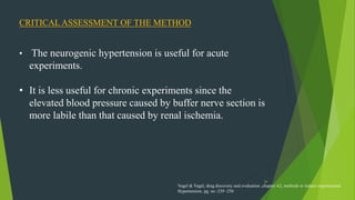 34
CRITICAL ASSESSMENT OF THE METHOD
• The neurogenic hypertension is useful for acute
experiments.
• It is less useful for chronic experiments since the
elevated blood pressure caused by buffer nerve section is
more labile than that caused by renal ischemia.
Vogel & Vogel, drug discovery and evaluation ,chapter A2, methods to induce experimental
Hypertension, pg. no -239 -250
 