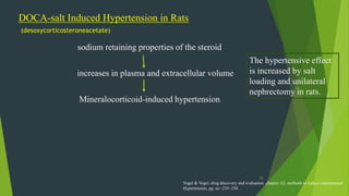 35
DOCA-salt Induced Hypertension in Rats
(desoxycorticosteroneacetate)
Mineralocorticoid-induced hypertension
sodium retaining properties of the steroid
increases in plasma and extracellular volume
The hypertensive effect
is increased by salt
loading and unilateral
nephrectomy in rats.
Vogel & Vogel, drug discovery and evaluation ,chapter A2, methods to induce experimental
Hypertension, pg. no -239 -250
 