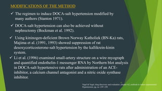 37
MODIFICATIONS OF THE METHOD
 The regimen to induce DOCA-salt hypertension modified by
many authors (Stanton 1971).
 DOCA-salt hypertension can also be achieved without
nephrectomy (Bockman et al. 1992).
 Using kininogen-deficient Brown Norway Katholiek (BN-Ka) rats,
Majima et al. (1991, 1993) showed suppression of rat
desoxycorticosterone-salt hypertension by the kallikrein-kinin
system.
 Li et al. (1996) examined small-artery structure on a wire myograph
and quantified endothelin-1 messenger RNA by Northern blot analysis
in DOCA-salt hypertensive rats after administration of an ACE-
inhibitor, a calcium channel antagonist and a nitric oxide synthase
inhibitor.
Vogel & Vogel, drug discovery and evaluation ,chapter A2, methods to induce experimental
Hypertension, pg. no -239 -250
 
